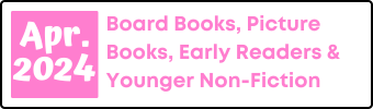 April 2024 Board Books, Picture Books, Early Readers, and Younger Non-Fiction